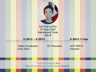 a
Talent Coordinator/
Core Team
OC Promotion OCP TMP &
Induction
9/2014 – 9/2015 9/2015 => Now
Ton That Le Phu
3rd Years DUE
International Trade
Gen 8
“If you are imagine less,
less will be what you undoubtedly deserve”
 