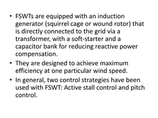 • FSWTs are equipped with an induction
generator (squirrel cage or wound rotor) that
is directly connected to the grid via a
transformer, with a soft-starter and a
capacitor bank for reducing reactive power
compensation.
• They are designed to achieve maximum
efficiency at one particular wind speed.
• In general, two control strategies have been
used with FSWT: Active stall control and pitch
control.