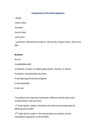 Components of the fixed Appliance
- bands
-molar tubes
-brackets
-buccal tube
-arch wires
- auxiliaries: wlastomeric products. Coil spring. Lingual arches. Extra-oral
app.

Brackets:
Acc to:
1-welded/bonded
2-material: st.steel, Cr-cobalt, gold, plastic, ceramic, or silicon
3-esthetic: metal/esthetic brackets
4-self-ligating/conventional ligated
5-narroow/wide
6-slot size

-To produce the required movements. Different bends have to be
incorporated in the arch wire
-1st order bends: made in the plane of archwire to compensate for
differing tooth width
-2nd order bend: made in the vertical plane to achieve correct
mesiodistal angulation or tilt of teeth

 