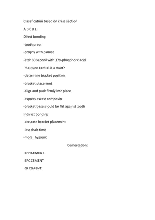 Classification based on cross section
ABCDE
Direct bonding:
-tooth prep
-prophy with pumice
-etch 30 second with 37% phosphoric acid
-moisture control is a must?
-determine bracket position
-bracket placement
-align and push firmly into place
-express excess composite
-bracket base should be flat against tooth
Indirect bonding
-accurate bracket placement
-less chair time
-more hygienic
Cementation:
-ZPH CEMENT
-ZPC CEMENT
-GI CEMENT

 