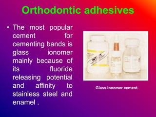Orthodontic adhesives
• The most popular
cement for
cementing bands is
glass ionomer
mainly because of
its fluoride
releasing potential
and affinity to
stainless steel and
enamel .
Glass ionomer cement.
 