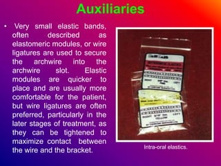 Auxiliaries
• Very small elastic bands,
often described as
elastomeric modules, or wire
ligatures are used to secure
the archwire into the
archwire slot. Elastic
modules are quicker to
place and are usually more
comfortable for the patient,
but wire ligatures are often
preferred, particularly in the
later stages of treatment, as
they can be tightened to
maximize contact between
the wire and the bracket. Intra-oral elastics.
 