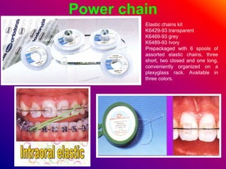 Power chain
Elastic chains kit
K6429-93 transparent
K6469-93 grey
K6489-93 Ivory
Prepackaged with 6 spools of
assorted elastic chains, three
short, two closed and one long,
conveniently organized on a
plexyglass rack. Available in
three colors.
 