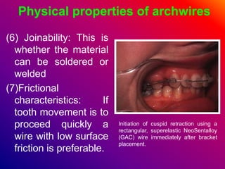 Physical properties of archwires
(6) Joinability: This is
whether the material
can be soldered or
welded
(7)Frictional
characteristics: If
tooth movement is to
proceed quickly a
wire with low surface
friction is preferable.
Initiation of cuspid retraction using a
rectangular, superelastic NeoSentalloy
(GAC) wire immediately after bracket
placement.
 