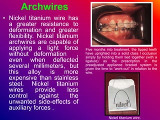Archwires
• Nickel titanium wire has
a greater resistance to
deformation and greater
flexibility. Nickel titanium
archwires are capable of
applying a light force
without deformation ,
even when deflected
several millimeters, but
this alloy is more
expensive than stainless
steel. Nickel titanium
wires provide less
control against the
unwanted side-effects of
auxiliary forces .
Nickel titanium wire.
Five months into treatment, the tipped teeth
have uprighted into a solid class I occlusion
simply by holding them tied together (with a
ligature) as the prescription in the
preadjusted appliance bracket system is
given the time to “work-out” in relation to the
wire.
 