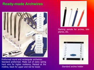 Ready-made Archwires
Preformed round and rectangular archwires:
Standard preformed. Made out of extra spring
hard wire for higher resiliency. Marked at the
midline, black for upper and red for lower.
Marking pencils for arches, bite
planes, etc.
Standard arches holder
 