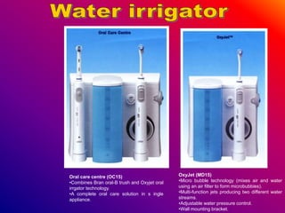 Oral care centre (OC15)
•Combines Bran oral-B trush and Oxyjet oral
irrgator technology.
•A complete oral care solution in s ingle
appliance.
OxyJet (MD15)
•Micro bubble technology (mixes air and water
using an air filter to form microbubbies).
•Multi-function jets producing two different water
streams.
•Adjustable water pressure control.
•Wall mounting bracket.
 