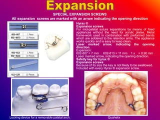 Hyrax ®
Expansion screws
For mid-palatal suture separations by means of fixed
appliances without the need for acrylic plates. Metal
frame-work used in combination with preformed bands
which are soldered to the retention arms. The appliance
works quickly and is easy to keep clean.
Laser marked arrow, indicating the opening
direction.
Expansion:
602-807 = 7 mm 602-813 = 11 mm 1 x = 0.90 mm
Laser marked arrow, indicating the opening direction.
Safetly key for hyrax ®
Expansion screws
Because of its size the key is not likely to be swallowed.
Included with every Hyrax ® expansion screw.
SPECIAL EXPANSION SCREWS
All expansion screws are marked with an arrow indicating the opening direction
Locking device for a removable palatal arch. Quahelix
 