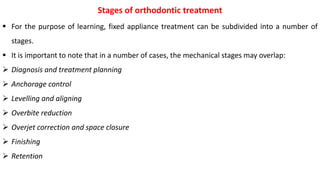  For the purpose of learning, fixed appliance treatment can be subdivided into a number of
stages.
 It is important to note that in a number of cases, the mechanical stages may overlap:
 Diagnosis and treatment planning
 Anchorage control
 Levelling and aligning
 Overbite reduction
 Overjet correction and space closure
 Finishing
 Retention
Stages of orthodontic treatment
 