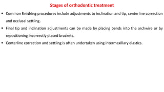  Common finishing procedures include adjustments to inclination and tip, centerline correction
and occlusal settling.
 Final tip and inclination adjustments can be made by placing bends into the archwire or by
repositioning incorrectly placed brackets.
 Centerline correction and settling is often undertaken using intermaxillary elastics.
Stages of orthodontic treatment
 