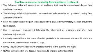  The following slides will concentrate on problems that may be encountered during fixed
appliance treatment.
 There is large individual variation in the intensity of pain experienced by patients during fixed
appliance treatment.
 Most will experience some pain that is caused by a localized inflammatory reaction around the
tooth socket.
 Pain is commonly encountered following the placement of separators and after fixed
appliance adjustments.
 It usually starts within a few hours of such a procedure, increases over the next 24 hours and
decreases to baseline levels within 5-7 days.
 It may show diurnal variation with greatest intensity in the evening and night.
 NSAIDs can be used in low doses, if necessary, to improve patient comfort.
Problems encountered during fixed appliance treatment
 