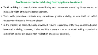  Tooth mobility is a normal phenomenon during tooth movement caused by disruption and an
increased width of the periodontal ligament.
 Teeth with premature contacts may experience greater mobility, as can teeth on which
excessive orthodontic forces are placed.
 In the majority of cases, the patient will just require reassurance if they are concerned about
increased mobility, however, if the mobility is severe it may be worth taking a periapical
radiograph to rule out severe root resorption or alveolar bone loss.
Problems encountered during fixed appliance treatment
 