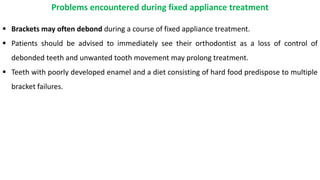  Brackets may often debond during a course of fixed appliance treatment.
 Patients should be advised to immediately see their orthodontist as a loss of control of
debonded teeth and unwanted tooth movement may prolong treatment.
 Teeth with poorly developed enamel and a diet consisting of hard food predispose to multiple
bracket failures.
Problems encountered during fixed appliance treatment
 