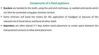  Brackets are bonded to the teeth, using the acid-etch technique, or welded onto bands which
can then be cemented using glass ionomer cement.
 Some clinicians will band the molars for the application of headgear or because of the
reduced risk of bond failure and bond all other teeth.
 Separators are often placed 5-7 days before band placement to create space between the
interproximal contacts to allow band placement.
Components of a fixed appliance
 
