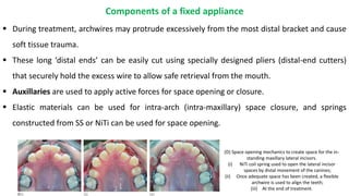  During treatment, archwires may protrude excessively from the most distal bracket and cause
soft tissue trauma.
 These long ‘distal ends’ can be easily cut using specially designed pliers (distal-end cutters)
that securely hold the excess wire to allow safe retrieval from the mouth.
 Auxillaries are used to apply active forces for space opening or closure.
 Elastic materials can be used for intra-arch (intra-maxillary) space closure, and springs
constructed from SS or NiTi can be used for space opening.
Components of a fixed appliance
(D) Space opening mechanics to create space for the in-
standing maxillary lateral incisors.
(i) NiTi coil spring used to open the lateral incisor
spaces by distal movement of the canines;
(ii) Once adequate space has been created, a flexible
archwire is used to align the teeth;
(iii) At the end of treatment.
 