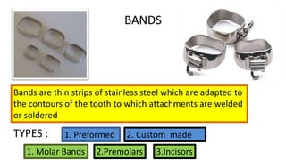 BANDS

Bands are thin strips of stainless steel which are adapted to
the contours of the tooth to which attachments are welded
or soldered

TYPES :

1. Preformed

1. Molar Bands

2. Custom made

2.Premolars

3.Incisors

 