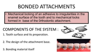 BONDED ATTACHMENTS
• Mechanical locking of an adhesive to irregularities in the
enamel surface of the tooth and to mechanical locks
formed in base of the 0rthodontic attachment.

COMPONENTS OF THE SYSTEM :
1. Tooth surface and its preperation.
2. The design of the attachment base.
3. Bonding material itself

 