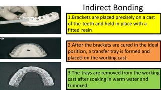 Indirect Bonding
1.Brackets are placed precisely on a cast
of the teeth and held in place with a
fitted resin

2.After the brackets are cured in the ideal
position, a transfer tray is formed and
placed on the working cast.
3 The trays are removed from the working
cast after soaking in warm water and
trimmed.

 