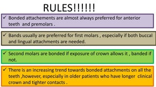 RULES!!!!!!
 Bonded attachements are almost always preferred for anterior
teeth and premolars .
 Bands usually are preferred for first molars , especially if both buccal
and lingual attachments are needed.
 Second molars are bonded if exposure of crown allows it , banded if
not.
 There is an increasing trend towards bonded attachments on all the
teeth ,however, especially in older patients who have longer clinical
crown and tighter contacts .

 