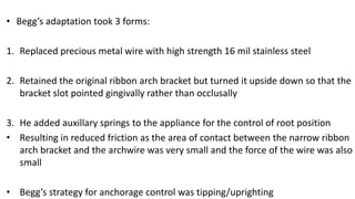 • Begg’s adaptation took 3 forms:
1. Replaced precious metal wire with high strength 16 mil stainless steel

2. Retained the original ribbon arch bracket but turned it upside down so that the
bracket slot pointed gingivally rather than occlusally
3. He added auxillary springs to the appliance for the control of root position
• Resulting in reduced friction as the area of contact between the narrow ribbon
arch bracket and the archwire was very small and the force of the wire was also
small
• Begg’s strategy for anchorage control was tipping/uprighting

 