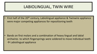 LABIOLINGUAL, TWIN WIRE
• First half of the 20th century, Labiolingual appliance & Twinwire appliance
were major competing appliances for repositioning teeth

• Bands on first molars and a combination of heavy lingual and labial
archwires to which fingersprings were soldered to move individual teeth
 Labiolingual appliance

 
