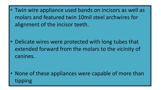 • Twin wire appliance used bands on incisors as well as
molars and featured twin 10mil steel archwires for
alignment of the incisor teeth.
• Delicate wires were protected with long tubes that
extended forward from the molars to the vicinity of
canines.

• None of these appliances were capable of more than
tipping

 