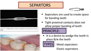 SEPARTORS
 Seperators are used to create space
for banding teeth
 Tight proximal contacts does not
allow proper banding of teeth

PRINCIPLE:
 It is a device to wedge the teeth in
place B/w the teeth

TYPES Metal seperators
Elastic seperators

 