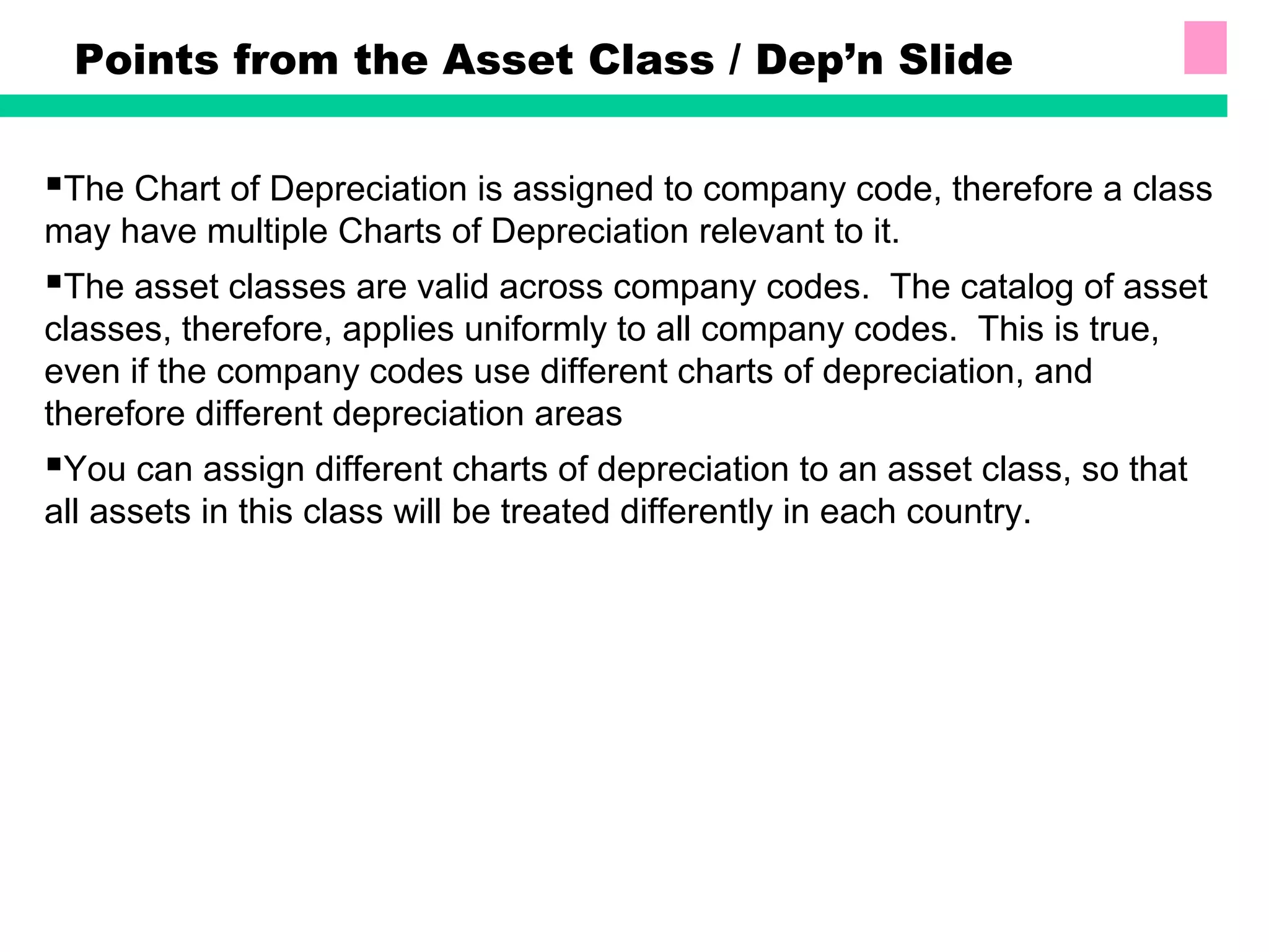 Points from the Asset Class / Dep’n Slide
The Chart of Depreciation is assigned to company code, therefore a class
may have multiple Charts of Depreciation relevant to it.
The asset classes are valid across company codes. The catalog of asset
classes, therefore, applies uniformly to all company codes. This is true,
even if the company codes use different charts of depreciation, and
therefore different depreciation areas
You can assign different charts of depreciation to an asset class, so that
all assets in this class will be treated differently in each country.
 