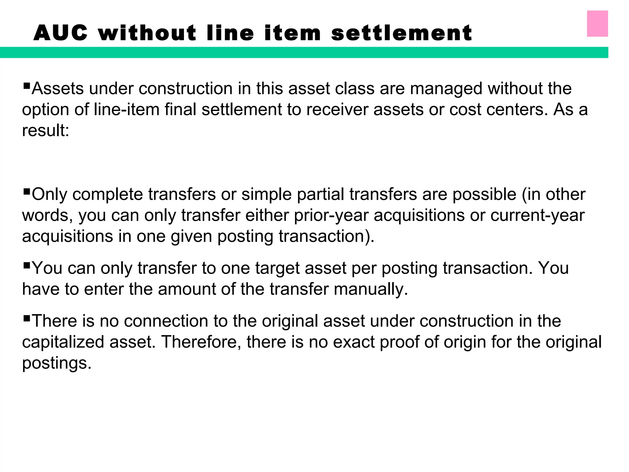 AUC without line item settlement
Assets under construction in this asset class are managed without the
option of line-item final settlement to receiver assets or cost centers. As a
result:
Only complete transfers or simple partial transfers are possible (in other
words, you can only transfer either prior-year acquisitions or current-year
acquisitions in one given posting transaction).
You can only transfer to one target asset per posting transaction. You
have to enter the amount of the transfer manually.
There is no connection to the original asset under construction in the
capitalized asset. Therefore, there is no exact proof of origin for the original
postings.
 