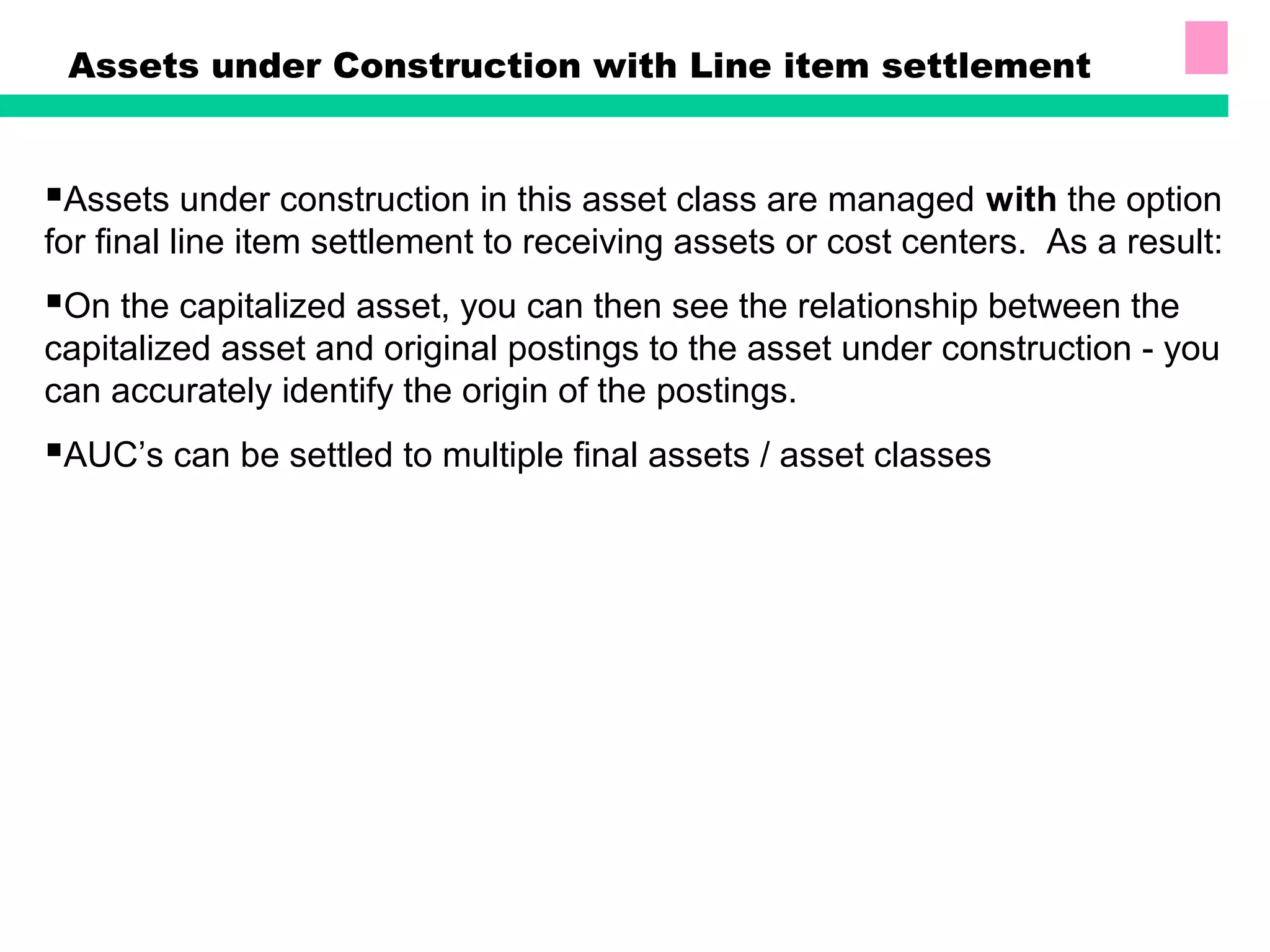 Assets under Construction with Line item settlement
Assets under construction in this asset class are managed with the option
for final line item settlement to receiving assets or cost centers. As a result:
On the capitalized asset, you can then see the relationship between the
capitalized asset and original postings to the asset under construction - you
can accurately identify the origin of the postings.
AUC’s can be settled to multiple final assets / asset classes
 