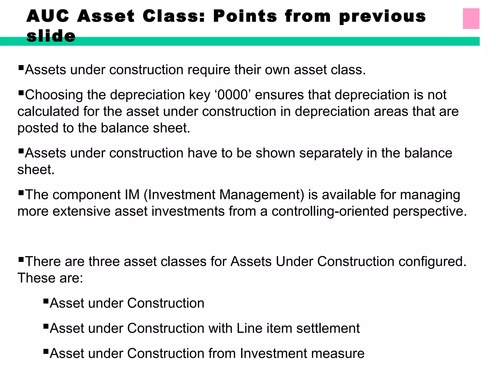 AUC Asset Class: Points from previous
slide
Assets under construction require their own asset class.
Choosing the depreciation key ‘0000’ ensures that depreciation is not
calculated for the asset under construction in depreciation areas that are
posted to the balance sheet.
Assets under construction have to be shown separately in the balance
sheet.
The component IM (Investment Management) is available for managing
more extensive asset investments from a controlling-oriented perspective.
There are three asset classes for Assets Under Construction configured.
These are:
Asset under Construction
Asset under Construction with Line item settlement
Asset under Construction from Investment measure
 