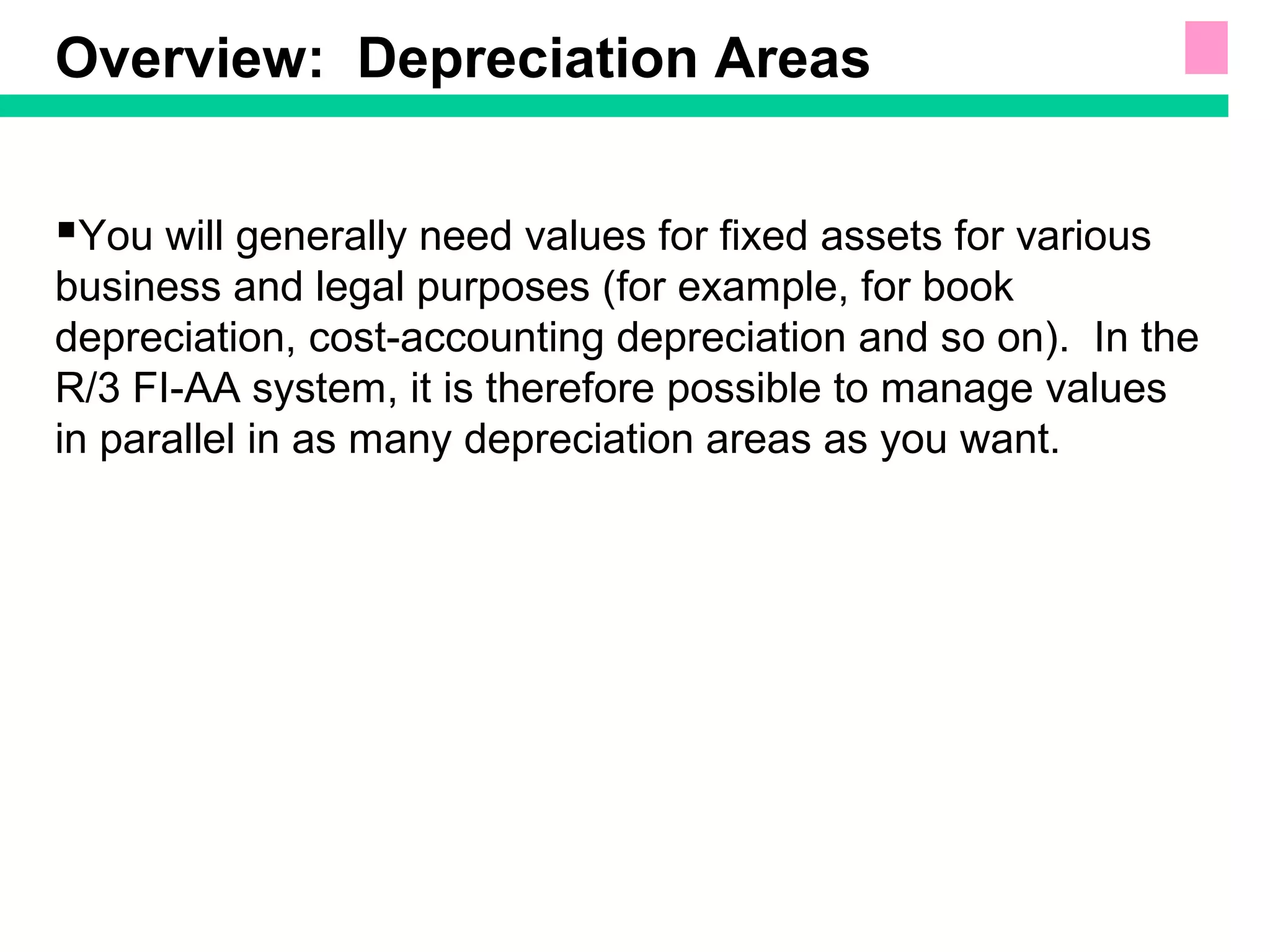 Overview: Depreciation Areas
You will generally need values for fixed assets for various
business and legal purposes (for example, for book
depreciation, cost-accounting depreciation and so on). In the
R/3 FI-AA system, it is therefore possible to manage values
in parallel in as many depreciation areas as you want.
 