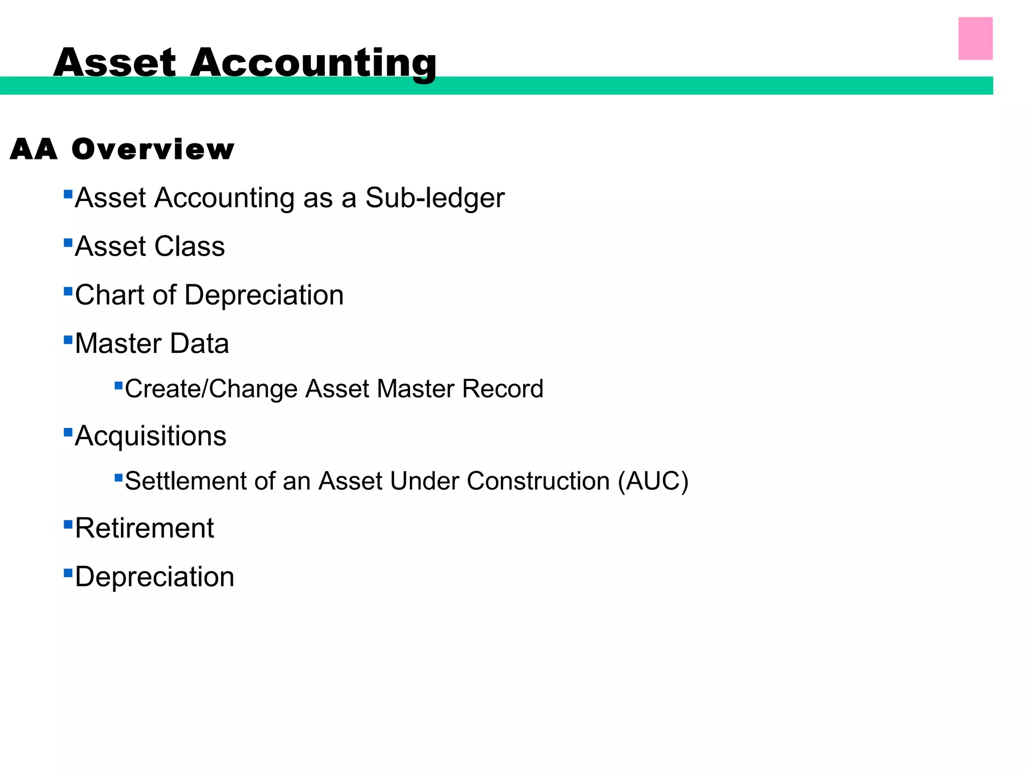 Asset Accounting
AA Overview
Asset Accounting as a Sub-ledger
Asset Class
Chart of Depreciation
Master Data
Create/Change Asset Master Record
Acquisitions
Settlement of an Asset Under Construction (AUC)
Retirement
Depreciation
 