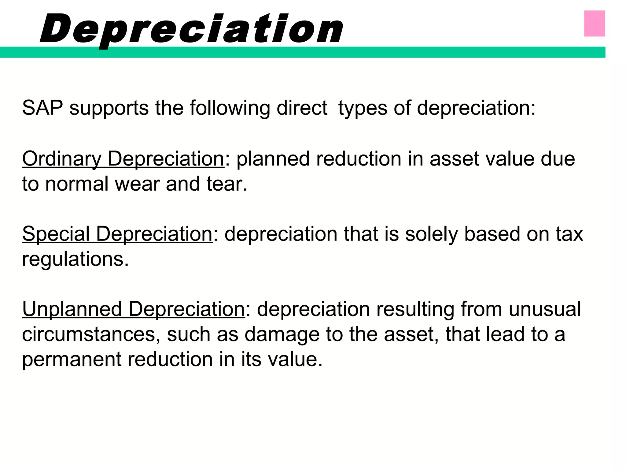 SAP supports the following direct types of depreciation:
Ordinary Depreciation: planned reduction in asset value due
to normal wear and tear.
Special Depreciation: depreciation that is solely based on tax
regulations.
Unplanned Depreciation: depreciation resulting from unusual
circumstances, such as damage to the asset, that lead to a
permanent reduction in its value.
Depreciation
 