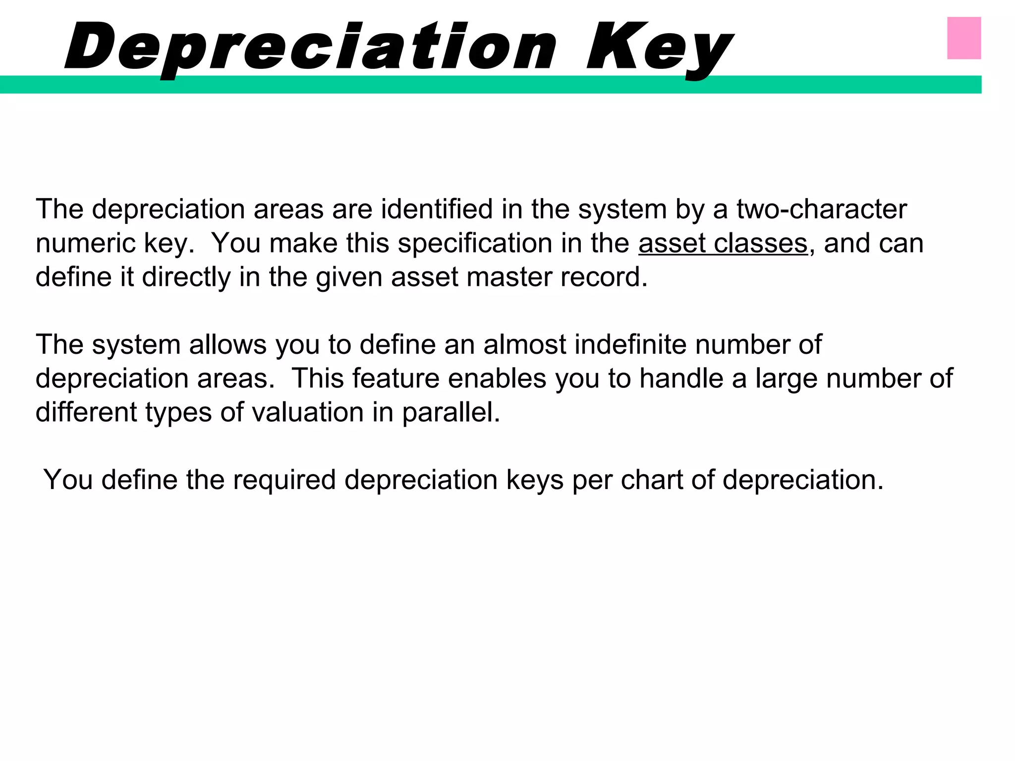 The depreciation areas are identified in the system by a two-character
numeric key. You make this specification in the asset classes, and can
define it directly in the given asset master record.
The system allows you to define an almost indefinite number of
depreciation areas. This feature enables you to handle a large number of
different types of valuation in parallel.
You define the required depreciation keys per chart of depreciation.
Depreciation Key
 