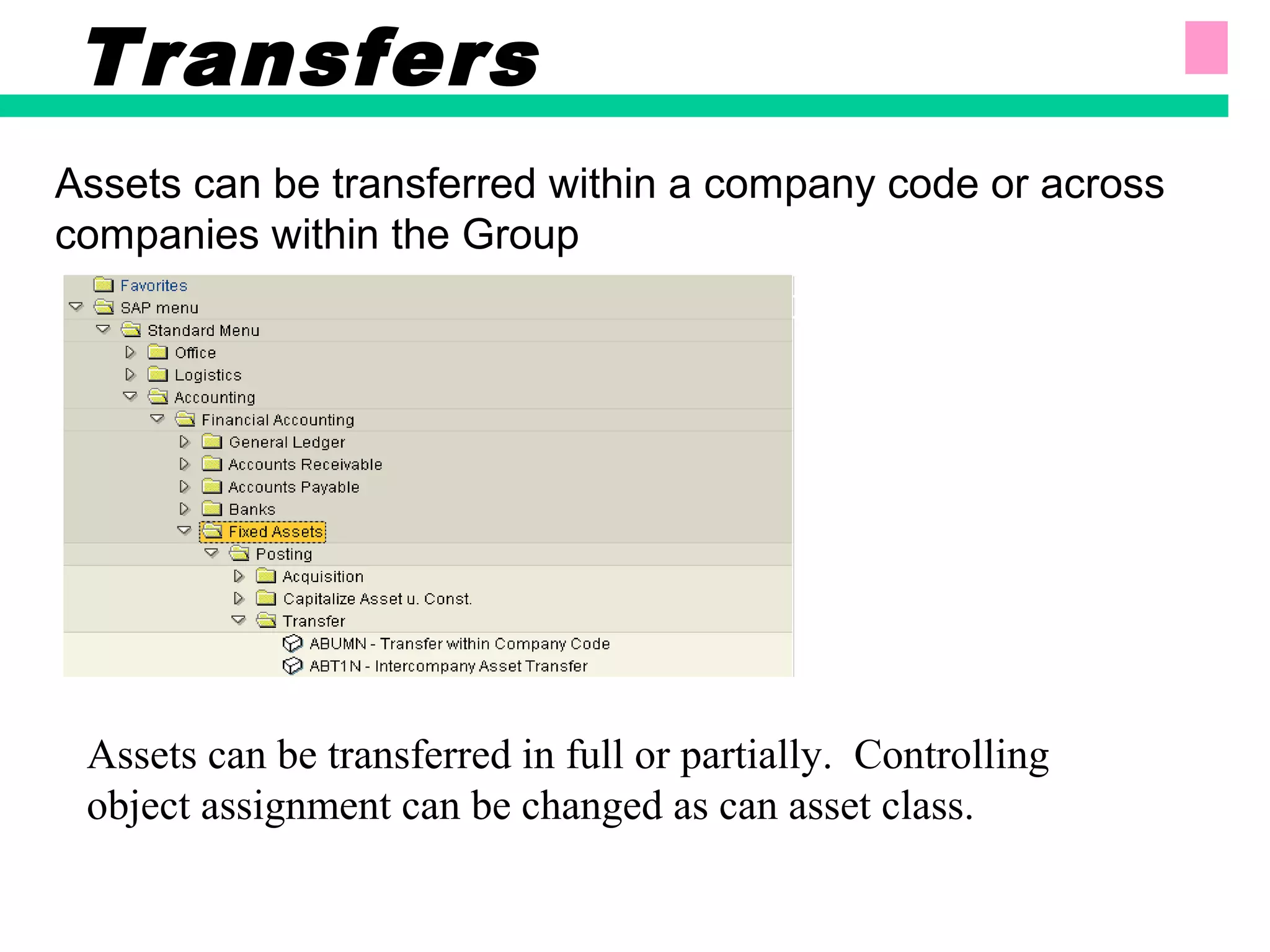 Assets can be transferred within a company code or across
companies within the Group
Transfers
Assets can be transferred in full or partially. Controlling
object assignment can be changed as can asset class.
 
