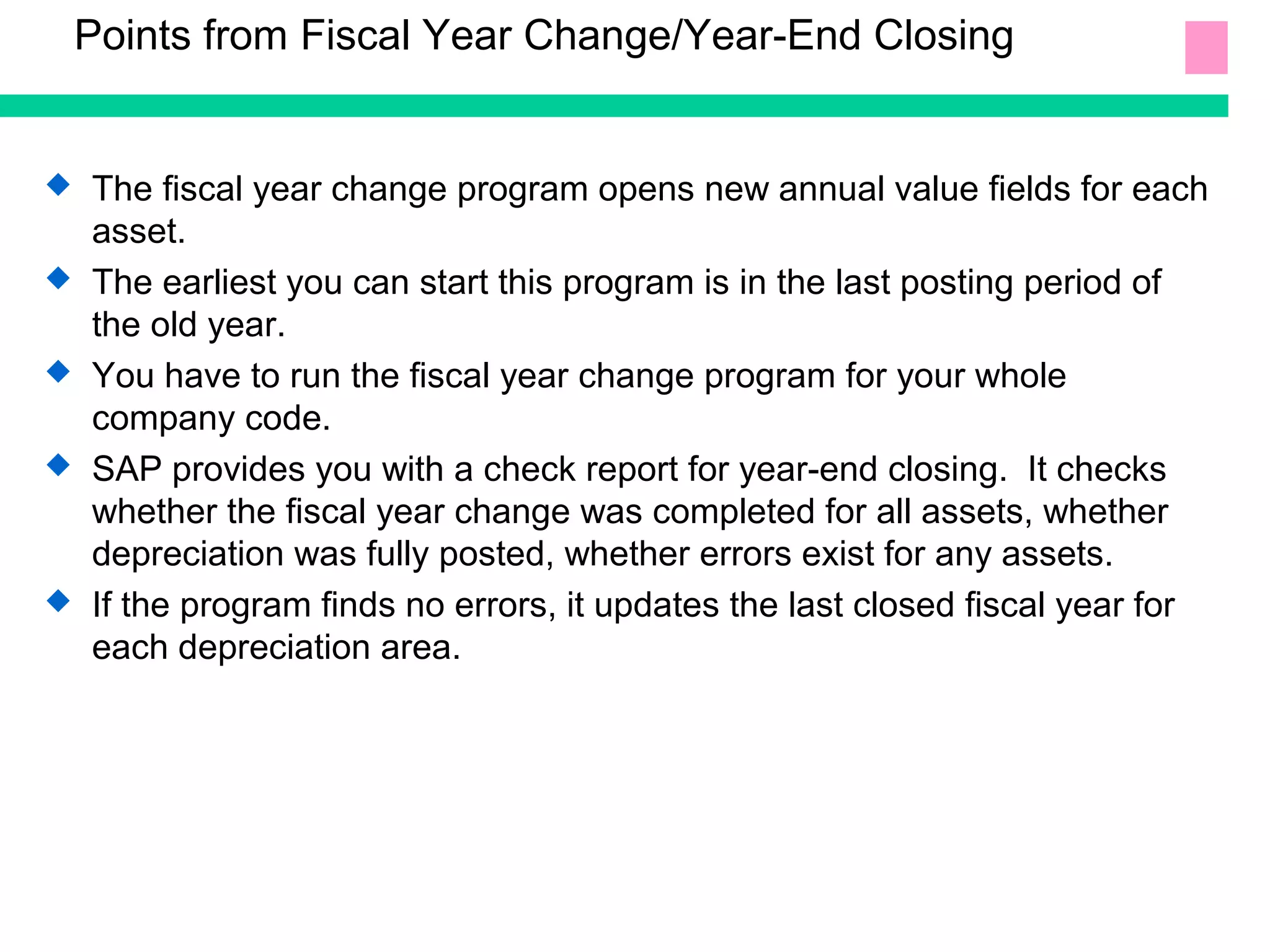 Points from Fiscal Year Change/Year-End Closing
 The fiscal year change program opens new annual value fields for each
asset.
 The earliest you can start this program is in the last posting period of
the old year.
 You have to run the fiscal year change program for your whole
company code.
 SAP provides you with a check report for year-end closing. It checks
whether the fiscal year change was completed for all assets, whether
depreciation was fully posted, whether errors exist for any assets.
 If the program finds no errors, it updates the last closed fiscal year for
each depreciation area.
 