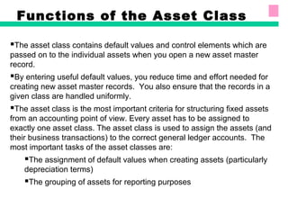 Functions of the Asset Class
The asset class contains default values and control elements which are
passed on to the individual assets when you open a new asset master
record.
By entering useful default values, you reduce time and effort needed for
creating new asset master records. You also ensure that the records in a
given class are handled uniformly.
The asset class is the most important criteria for structuring fixed assets
from an accounting point of view. Every asset has to be assigned to
exactly one asset class. The asset class is used to assign the assets (and
their business transactions) to the correct general ledger accounts. The
most important tasks of the asset classes are:
The assignment of default values when creating assets (particularly
depreciation terms)
The grouping of assets for reporting purposes
 