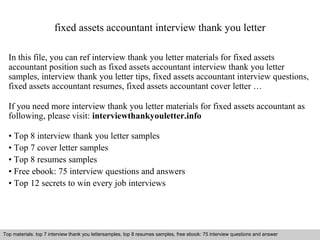 fixed assets accountant interview thank you letter 
In this file, you can ref interview thank you letter materials for fixed assets 
accountant position such as fixed assets accountant interview thank you letter 
samples, interview thank you letter tips, fixed assets accountant interview questions, 
fixed assets accountant resumes, fixed assets accountant cover letter … 
If you need more interview thank you letter materials for fixed assets accountant as 
following, please visit: interviewthankyouletter.info 
• Top 8 interview thank you letter samples 
• Top 7 cover letter samples 
• Top 8 resumes samples 
• Free ebook: 75 interview questions and answers 
• Top 12 secrets to win every job interviews 
Top materials: top 7 interview thank you lettersamples, top 8 resumes samples, free ebook: 75 interview questions and answer 
Interview questions and answers – free download/ pdf and ppt file 
 