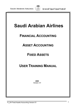 Saudi Arabian Airlines
FINANCIAL ACCOUNTING
ASSET ACCOUNTING
FIXED ASSETS
USER TRAINING MANUAL

2008
Version: 01

FI_O4 Fixed Assets Accounting Version 01

1

 