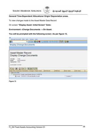 General/ Time-Dependent/ Allocations/ Origin/ Depreciation areas.
To view changes made to the Asset Master Data Record
On screen “Display Asset: Initial Screen” Goto:
Environment→Change Documents → On Asset.
You will be prompted with the following screen: As per figure 13.

Figure 13

FI_O4 Fixed Assets Accounting Version 01

36

 
