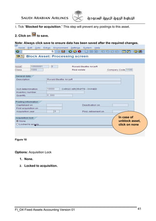 1. Tick “Blocked for acquisition.” This step will prevent any postings to this asset.
2. Click on

to save.

Note: Always click save to ensure data has been saved after the required changes.

In case of
unblock asset,
click on none

Figure 18

Options: Acquisition Lock
1. None.
2. Locked to acquisition.

FI_O4 Fixed Assets Accounting Version 01

41

 
