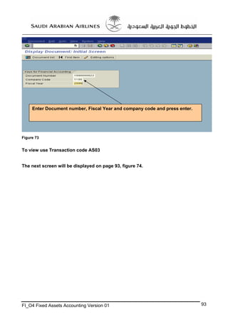 Enter Document number, Fiscal Year and company code and press enter.

Figure 73

To view use Transaction code AS03

The next screen will be displayed on page 93, figure 74.

FI_O4 Fixed Assets Accounting Version 01

93

 