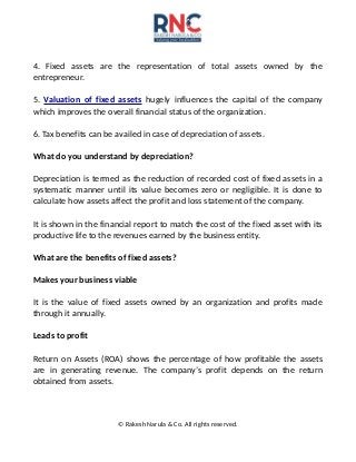 4. Fixed assets are the representation of total assets owned by the
entrepreneur.
5. Valuation of fixed assets hugely influences the capital of the company
which improves the overall financial status of the organization.
6. Tax benefits can be availed in case of depreciation of assets.
What do you understand by depreciation?
Depreciation is termed as the reduction of recorded cost of fixed assets in a
systematic manner until its value becomes zero or negligible. It is done to
calculate how assets affect the profit and loss statement of the company.
It is shown in the financial report to match the cost of the fixed asset with its
productive life to the revenues earned by the business entity.
What are the benefits of fixed assets?
Makes your business viable
It is the value of fixed assets owned by an organization and profits made
through it annually.
Leads to profit
Return on Assets (ROA) shows the percentage of how profitable the assets
are in generating revenue. The company’s profit depends on the return
obtained from assets.
© Rakesh Narula & Co. All rights reserved.
 