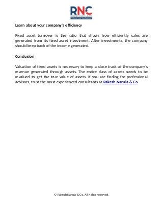 Learn about your company’s efficiency
Fixed asset turnover is the ratio that shows how efficiently sales are
generated from its fixed asset investment. After investments, the company
should keep track of the income generated.
Conclusion
Valuation of fixed assets is necessary to keep a close track of the company’s
revenue generated through assets. The entire class of assets needs to be
revalued to get the true value of assets. If you are finding for professional
advisors, trust the most experienced consultants at Rakesh Narula & Co.
© Rakesh Narula & Co. All rights reserved.
 