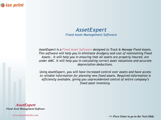 AssetExpert
                                                Fixed Asset Management Software



                             AssetExpert is a Fixed Asset Software designed to Track & Manage Fixed Assets.
                             This software will help you in eliminate drudgery and cost of maintaining Fixed
                               Assets . It will help you in ensuring that all assets are properly insured, are
                             under AMC. It will help you in calculating correct asset valuations and accurate
                                                           depreciation deductions.

                             Using AssetExpert, you will have increased control over assets and have access
                             to reliable information for planning new fixed assets. Required Information is
                              efficiently available, giving you unprecedented control of entire company’s
                                                           fixed asset inventory.




       AssetExpert
Fixed Asset Management Software

     www.taxprintindia.com                                                     >> Press Enter to go to the Next Slide
 