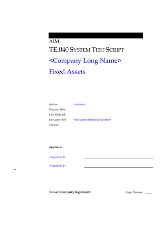 AIM
TE.040 SYSTEM TEST SCRIPT
<Company Long Name>
Fixed Assets
Author: <Author>
Creation Date:
Last Updated:
Document Ref: <Document Reference Number>
Version:
Approvals:
<Approver 1>
<Approver 2>
<insert company logo here> Copy Number _____
 