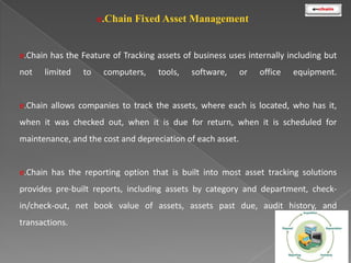 e.Chain Fixed Asset Management

e.Chain has the Feature of Tracking assets of business uses internally including but
not

limited

to

computers,

tools,

software,

or

office

equipment.

e.Chain allows companies to track the assets, where each is located, who has it,
when it was checked out, when it is due for return, when it is scheduled for
maintenance, and the cost and depreciation of each asset.

e.Chain has the reporting option that is built into most asset tracking solutions
provides pre-built reports, including assets by category and department, checkin/check-out, net book value of assets, assets past due, audit history, and
transactions.

 