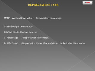 DEPRECIATION TYPE

WDV – Written Down Value - Depreciation percentage.

SLM – Straight Line Method
It is Sub divide d by two types as
a. Percentage
b. Life Period

- Depreciation Percentage.
- Depreciation Up to Max and either Life Period or Life months.

 