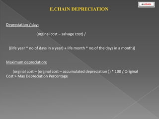 E.CHAIN DEPRECIATION
Depreciation / day:
(orginal cost – salvage cost) /
((life year * no.of days in a year) + life month * no.of the days in a month))

Maximum depreciation:
(orginal cost – (orginal cost – accumulated depreciation )) * 100 / Original
Cost > Max Depreciation Percentage

 
